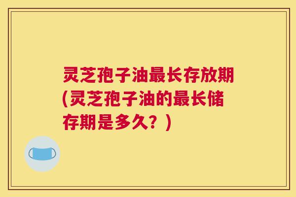 灵芝孢子油最长存放期(灵芝孢子油的最长储存期是多久?) 灵芝孢子油最长存放期(灵芝孢子油的最长储存期是多久?)