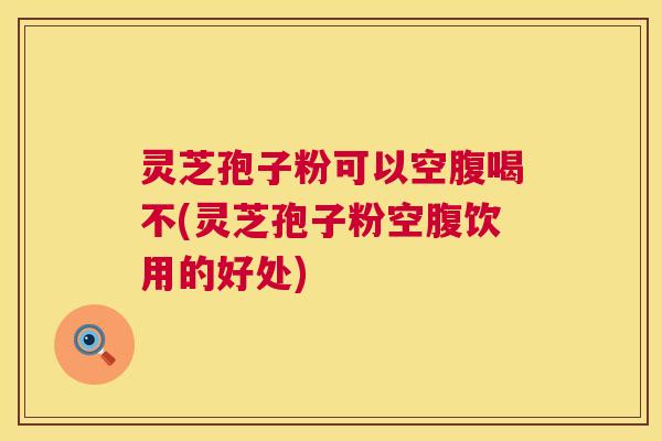 灵芝孢子粉可以空腹喝不(灵芝孢子粉空腹饮用的好处) 灵芝孢子粉可以空腹喝不(灵芝孢子粉空腹饮用的好处)