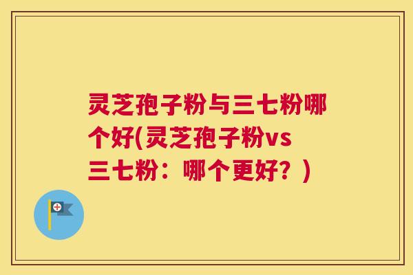 灵芝孢子粉与三七粉哪个好(灵芝孢子粉vs三七粉:哪个更好?) 灵芝孢子粉与三七粉哪个好(灵芝孢子粉vs三七粉:哪个更好?)