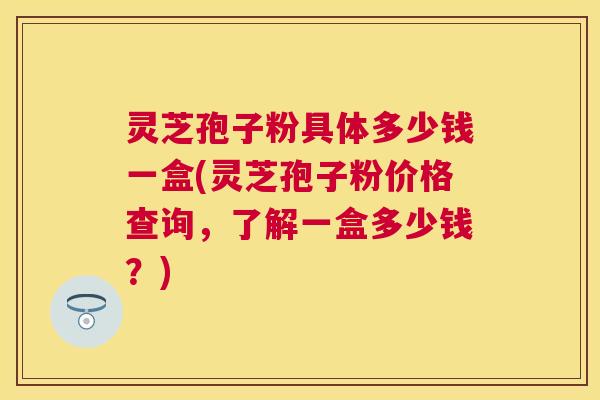 灵芝孢子粉具体多少钱一盒(灵芝孢子粉价格查询,了解一盒多少钱?) 灵芝孢子粉具体多少钱一盒(灵芝孢子粉价格查询,了解一盒多少钱?)
