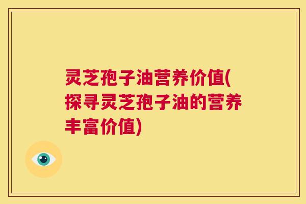 灵芝孢子油营养价值(探寻灵芝孢子油的营养丰富价值) 灵芝孢子油营养价值(探寻灵芝孢子油的营养丰富价值)