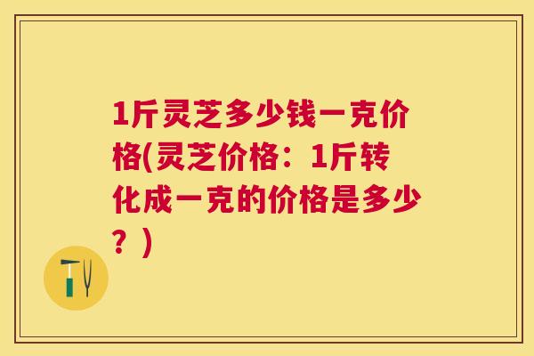 1斤灵芝多少钱一克价格(灵芝价格:1斤转化成一克的价格是多少?) 1斤灵芝多少钱一克价格(灵芝价格:1斤转化成一克的价格是多少?)