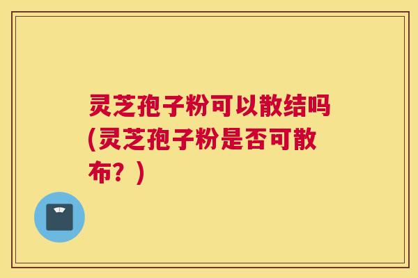 灵芝孢子粉可以散结吗(灵芝孢子粉是否可散布?) 灵芝孢子粉可以散结吗(灵芝孢子粉是否可散布?)