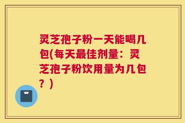 灵芝孢子粉一天能喝几包(每天最佳剂量:灵芝孢子粉饮用量为几包?) 灵芝孢子粉一天能喝几包(每天最佳剂量:灵芝孢子粉饮用量为几包?)