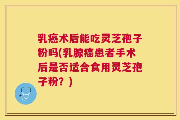 乳癌术后能吃灵芝孢子粉吗(乳腺癌患者手术后是否适合食用灵芝孢子粉?) 乳癌术后能吃灵芝孢子粉吗(乳腺癌患者手术后是否适合食用灵芝孢子粉?)