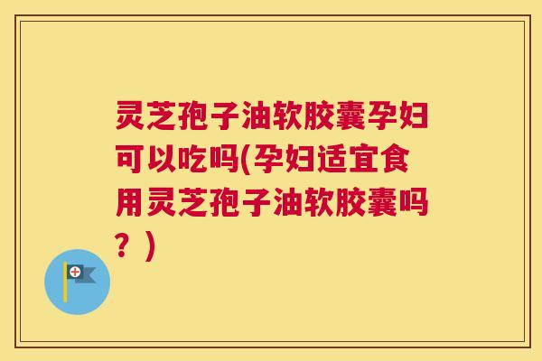 灵芝孢子油软胶囊孕妇可以吃吗(孕妇适宜食用灵芝孢子油软胶囊吗?) 灵芝孢子油软胶囊孕妇可以吃吗(孕妇适宜食用灵芝孢子油软胶囊吗?)