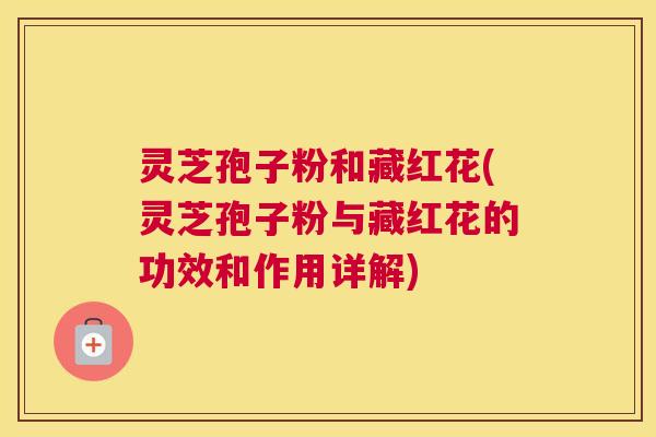 灵芝孢子粉和藏红花(灵芝孢子粉与藏红花的功效和作用详解) 灵芝孢子粉和藏红花(灵芝孢子粉与藏红花的功效和作用详解)