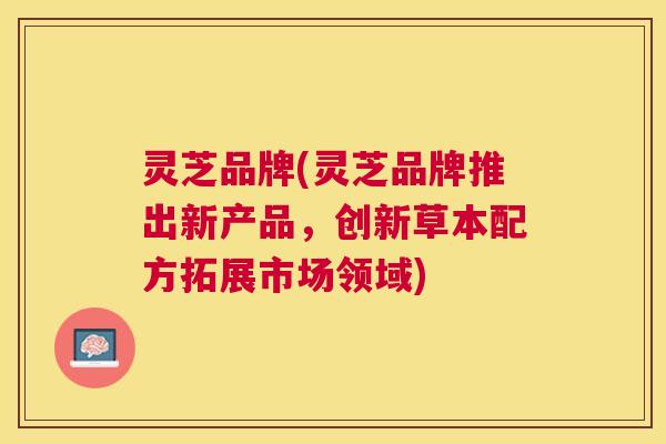 灵芝品牌(灵芝品牌推出新产品,创新草本配方拓展市场领域) 灵芝品牌(灵芝品牌推出新产品,创新草本配方拓展市场领域)