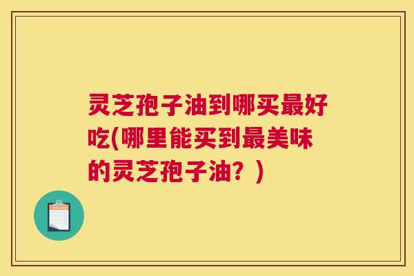 灵芝孢子油到哪买最好吃(哪里能买到最美味的灵芝孢子油?) 灵芝孢子油到哪买最好吃(哪里能买到最美味的灵芝孢子油?)