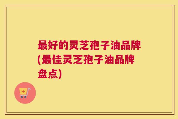 最好的灵芝孢子油品牌(最佳灵芝孢子油品牌盘点) 最好的灵芝孢子油品牌(最佳灵芝孢子油品牌盘点)
