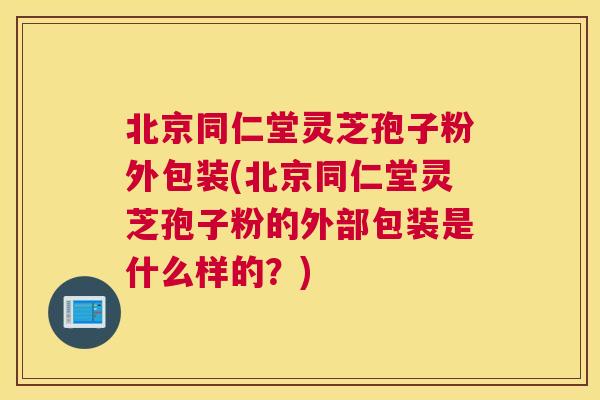 北京同仁堂灵芝孢子粉外包装(北京同仁堂灵芝孢子粉的外部包装是什么样的?) 北京同仁堂灵芝孢子粉外包装(北京同仁堂灵芝孢子粉的外部包装是什么样的?)