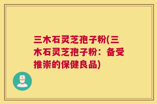 三木石灵芝孢子粉(三木石灵芝孢子粉:备受推崇的保健良品) 三木石灵芝孢子粉(三木石灵芝孢子粉:备受推崇的保健良品)