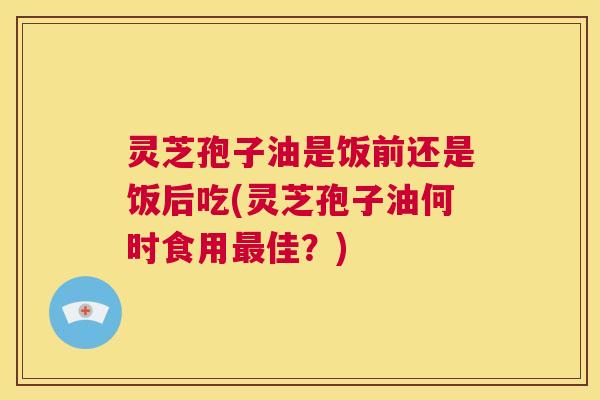 灵芝孢子油是饭前还是饭后吃(灵芝孢子油何时食用最佳?) 灵芝孢子油是饭前还是饭后吃(灵芝孢子油何时食用最佳?)