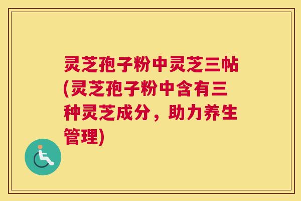 灵芝孢子粉中灵芝三帖(灵芝孢子粉中含有三种灵芝成分,助力养生管理) 灵芝孢子粉中灵芝三帖(灵芝孢子粉中含有三种灵芝成分,助力养生管理)