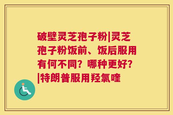 破壁灵芝孢子粉|灵芝孢子粉饭前、饭后服用有何不同？哪种更好？|特朗普服用羟氯喹