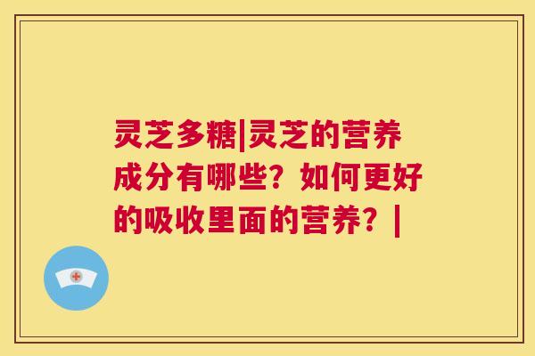 灵芝多糖|灵芝的营养成分有哪些？如何更好的吸收里面的营养？|