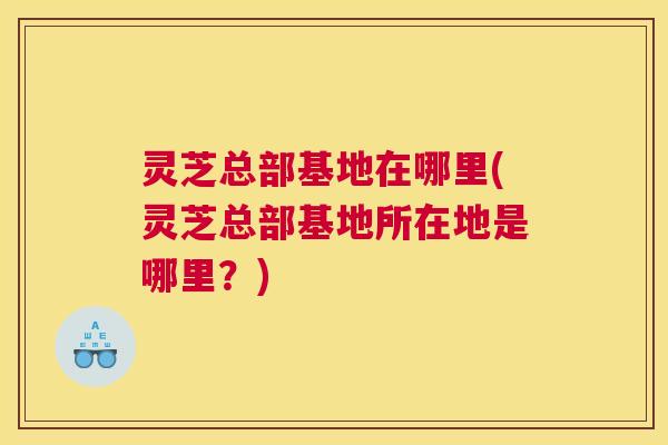 灵芝总部基地在哪里(灵芝总部基地所在地是哪里？)