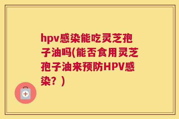 hpv感染能吃灵芝孢子油吗(能否食用灵芝孢子油来预防HPV感染?) hpv感染能吃灵芝孢子油吗(能否食用灵芝孢子油来预防HPV感染?)