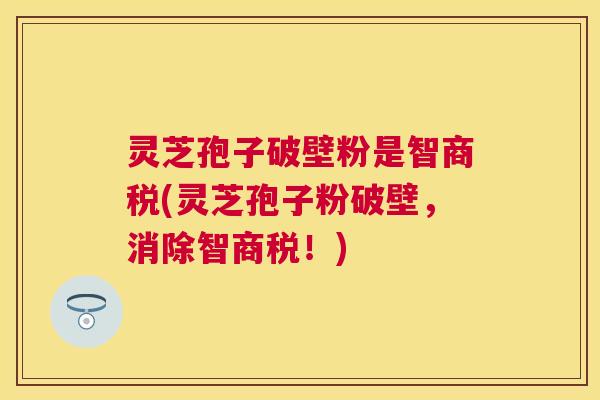 灵芝孢子破壁粉是智商税(灵芝孢子粉破壁,消除智商税!) 灵芝孢子破壁粉是智商税(灵芝孢子粉破壁,消除智商税!)