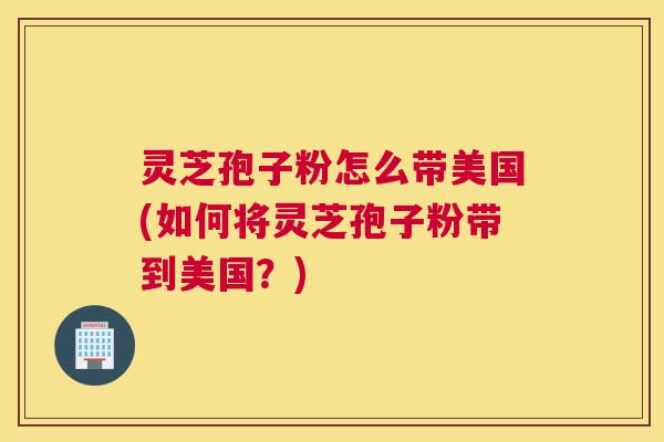 灵芝孢子粉怎么带美国(如何将灵芝孢子粉带到美国?) 灵芝孢子粉怎么带美国(如何将灵芝孢子粉带到美国?)