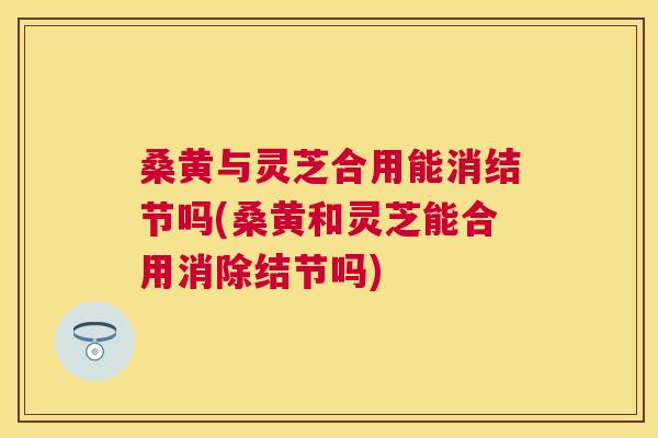 桑黄与灵芝合用能消结节吗(桑黄和灵芝能合用消除结节吗) 桑黄与灵芝合用能消结节吗(桑黄和灵芝能合用消除结节吗)