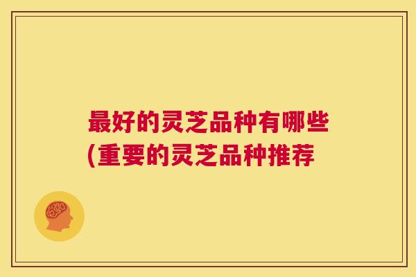 最好的灵芝品种有哪些(重要的灵芝品种推荐 最好的灵芝品种有哪些(重要的灵芝品种推荐