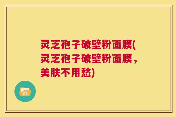 灵芝孢子破壁粉面膜(灵芝孢子破壁粉面膜,美肤不用愁) 灵芝孢子破壁粉面膜(灵芝孢子破壁粉面膜,美肤不用愁)