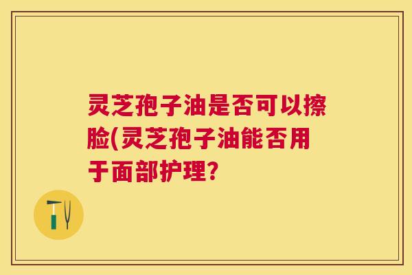 灵芝孢子油是否可以擦脸(灵芝孢子油能否用于面部护理? 灵芝孢子油是否可以擦脸(灵芝孢子油能否用于面部护理?
