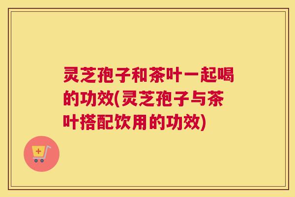 灵芝孢子和茶叶一起喝的功效(灵芝孢子与茶叶搭配饮用的功效) 灵芝孢子和茶叶一起喝的功效(灵芝孢子与茶叶搭配饮用的功效)