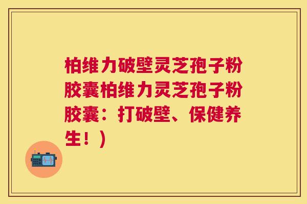 柏维力破壁灵芝孢子粉胶囊柏维力灵芝孢子粉胶囊:打破壁、保健养生!) 柏维力破壁灵芝孢子粉胶囊柏维力灵芝孢子粉胶囊:打破壁、保健养生!)