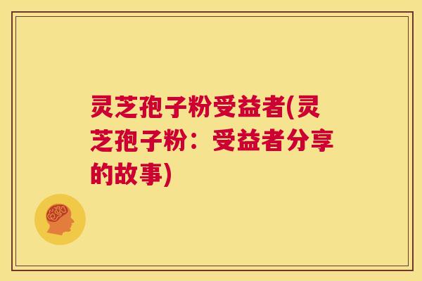 灵芝孢子粉受益者(灵芝孢子粉:受益者分享的故事) 灵芝孢子粉受益者(灵芝孢子粉:受益者分享的故事)