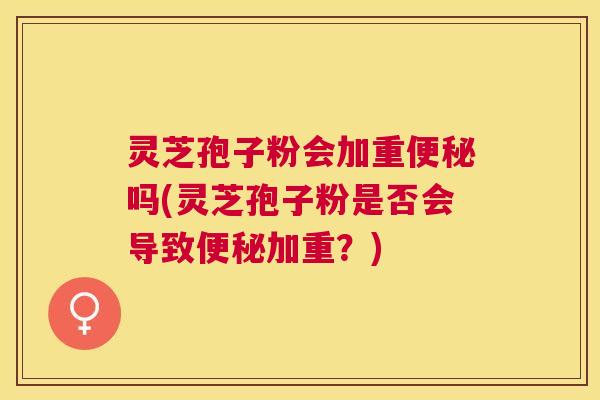 灵芝孢子粉会加重便秘吗(灵芝孢子粉是否会导致便秘加重?) 灵芝孢子粉会加重便秘吗(灵芝孢子粉是否会导致便秘加重?)