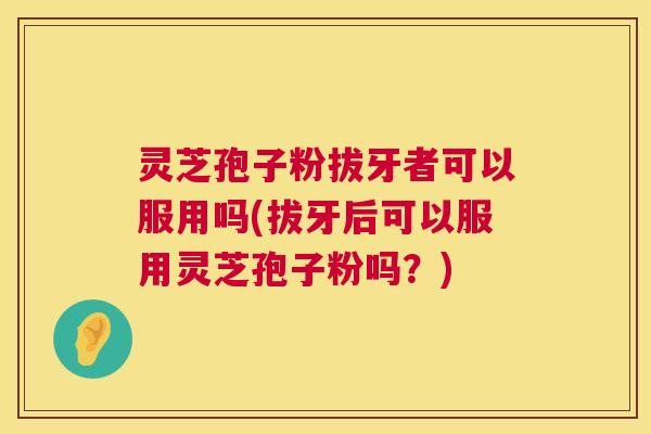 灵芝孢子粉拔牙者可以服用吗(拔牙后可以服用灵芝孢子粉吗?) 灵芝孢子粉拔牙者可以服用吗(拔牙后可以服用灵芝孢子粉吗?)