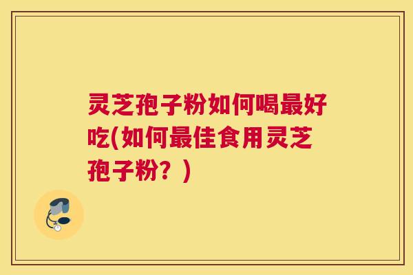 灵芝孢子粉如何喝最好吃(如何最佳食用灵芝孢子粉?) 灵芝孢子粉如何喝最好吃(如何最佳食用灵芝孢子粉?)