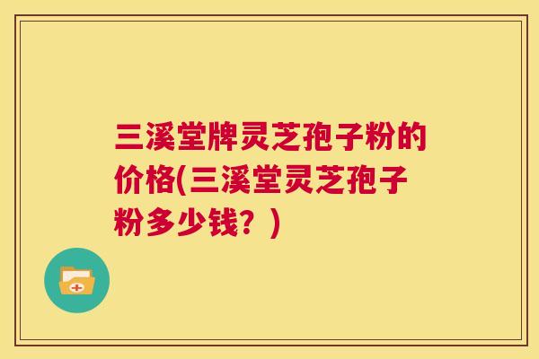 三溪堂牌灵芝孢子粉的价格(三溪堂灵芝孢子粉多少钱?) 三溪堂牌灵芝孢子粉的价格(三溪堂灵芝孢子粉多少钱?)