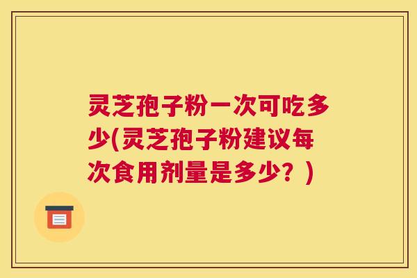 灵芝孢子粉一次可吃多少(灵芝孢子粉建议每次食用剂量是多少?) 灵芝孢子粉一次可吃多少(灵芝孢子粉建议每次食用剂量是多少?)