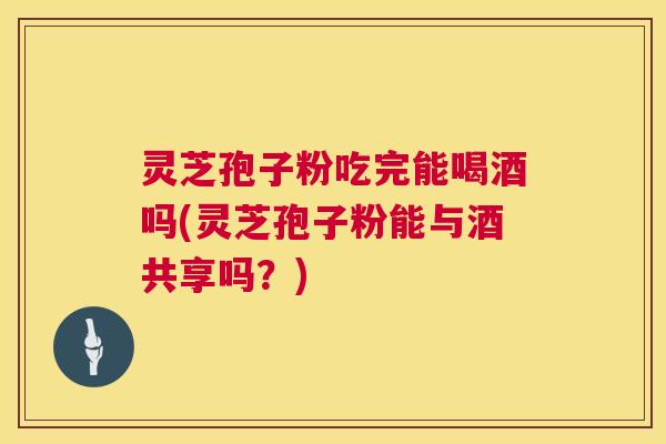 灵芝孢子粉吃完能喝酒吗(灵芝孢子粉能与酒共享吗?) 灵芝孢子粉吃完能喝酒吗(灵芝孢子粉能与酒共享吗?)