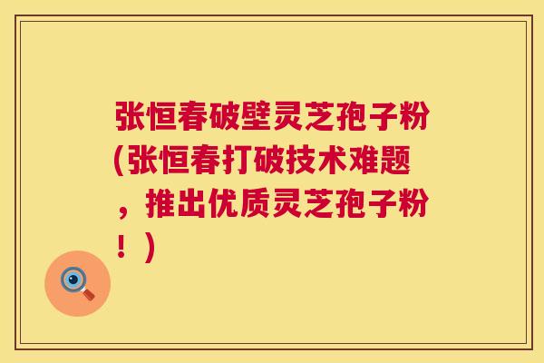 张恒春破壁灵芝孢子粉(张恒春打破技术难题,推出优质灵芝孢子粉!) 张恒春破壁灵芝孢子粉(张恒春打破技术难题,推出优质灵芝孢子粉!)