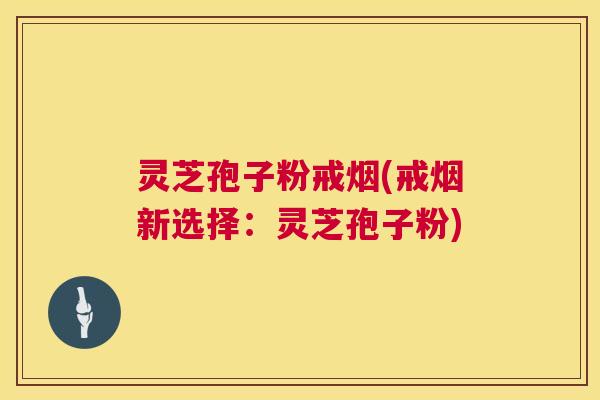 灵芝孢子粉戒烟(戒烟新选择:灵芝孢子粉) 灵芝孢子粉戒烟(戒烟新选择:灵芝孢子粉)