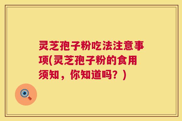 灵芝孢子粉吃法注意事项(灵芝孢子粉的食用须知,你知道吗?) 灵芝孢子粉吃法注意事项(灵芝孢子粉的食用须知,你知道吗?)