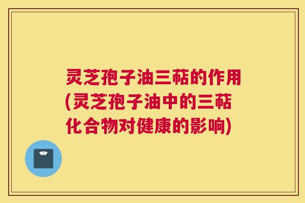 灵芝孢子油三萜的作用(灵芝孢子油中的三萜化合物对健康的影响) 灵芝孢子油三萜的作用(灵芝孢子油中的三萜化合物对健康的影响)