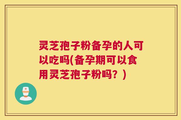 灵芝孢子粉备孕的人可以吃吗(备孕期可以食用灵芝孢子粉吗?) 灵芝孢子粉备孕的人可以吃吗(备孕期可以食用灵芝孢子粉吗?)