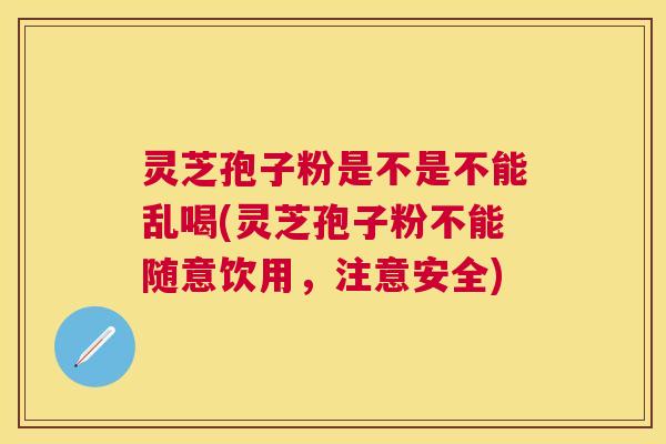 灵芝孢子粉是不是不能乱喝(灵芝孢子粉不能随意饮用,注意安全) 灵芝孢子粉是不是不能乱喝(灵芝孢子粉不能随意饮用,注意安全)