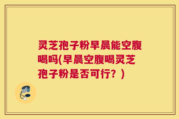 灵芝孢子粉早晨能空腹喝吗(早晨空腹喝灵芝孢子粉是否可行?) 灵芝孢子粉早晨能空腹喝吗(早晨空腹喝灵芝孢子粉是否可行?)