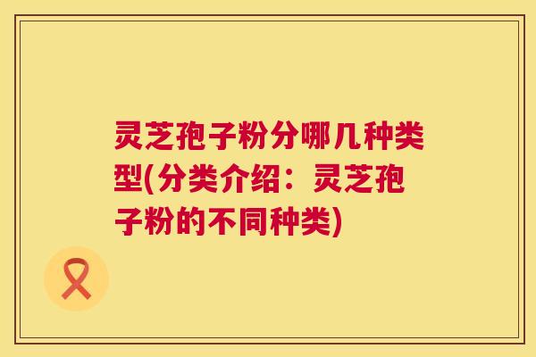 灵芝孢子粉分哪几种类型(分类介绍:灵芝孢子粉的不同种类) 灵芝孢子粉分哪几种类型(分类介绍:灵芝孢子粉的不同种类)
