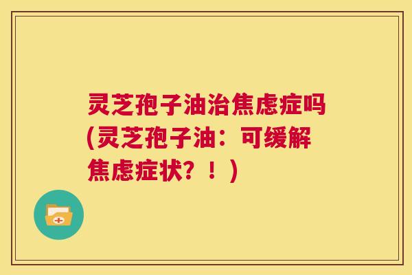 灵芝孢子油治焦虑症吗(灵芝孢子油:可缓解焦虑症状?!) 灵芝孢子油治焦虑症吗(灵芝孢子油:可缓解焦虑症状?!)