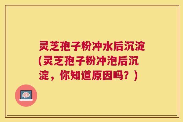 灵芝孢子粉冲水后沉淀(灵芝孢子粉冲泡后沉淀,你知道原因吗?) 灵芝孢子粉冲水后沉淀(灵芝孢子粉冲泡后沉淀,你知道原因吗?)