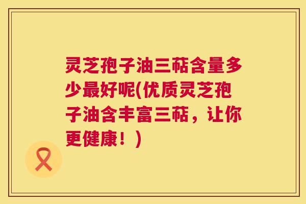 灵芝孢子油三萜含量多少最好呢(优质灵芝孢子油含丰富三萜,让你更健康!) 灵芝孢子油三萜含量多少最好呢(优质灵芝孢子油含丰富三萜,让你更健康!)