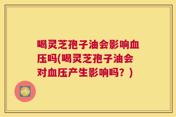喝灵芝孢子油会影响血压吗(喝灵芝孢子油会对血压产生影响吗?) 喝灵芝孢子油会影响血压吗(喝灵芝孢子油会对血压产生影响吗?)