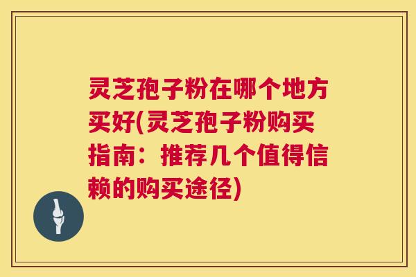 灵芝孢子粉在哪个地方买好(灵芝孢子粉购买指南:推荐几个值得信赖的购买途径) 灵芝孢子粉在哪个地方买好(灵芝孢子粉购买指南:推荐几个值得信赖的购买途径)